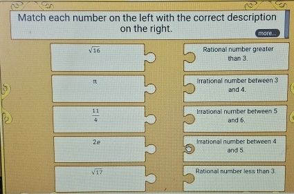 Match each number on the left with the correct description
on the right. more...
sqrt(16) Rational number greater
than 3.
n Irrational number between 3
and 4.
 11/4 
Irrational number between 5
and 6.
2e Irrational number between 4
and 5.
sqrt(17) Rational number less than 3.