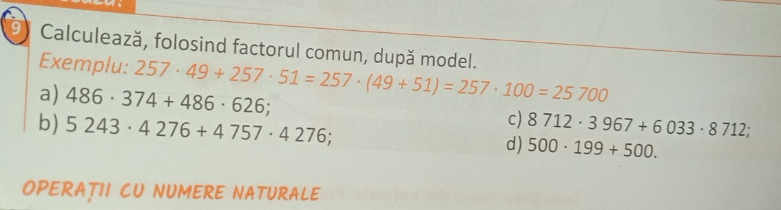 Calculează, folosind factorul comun, după model. 
Exemplu: 257· 49+257· 51=257· (49+51)=257· 100=25700
a) 486· 374+486· 626; c) 8712· 3967+6033· 8712; 
b) 5243· 4276+4757· 4276; d) 500· 199+500. 
OPERATII CU NUMERE NATURALE