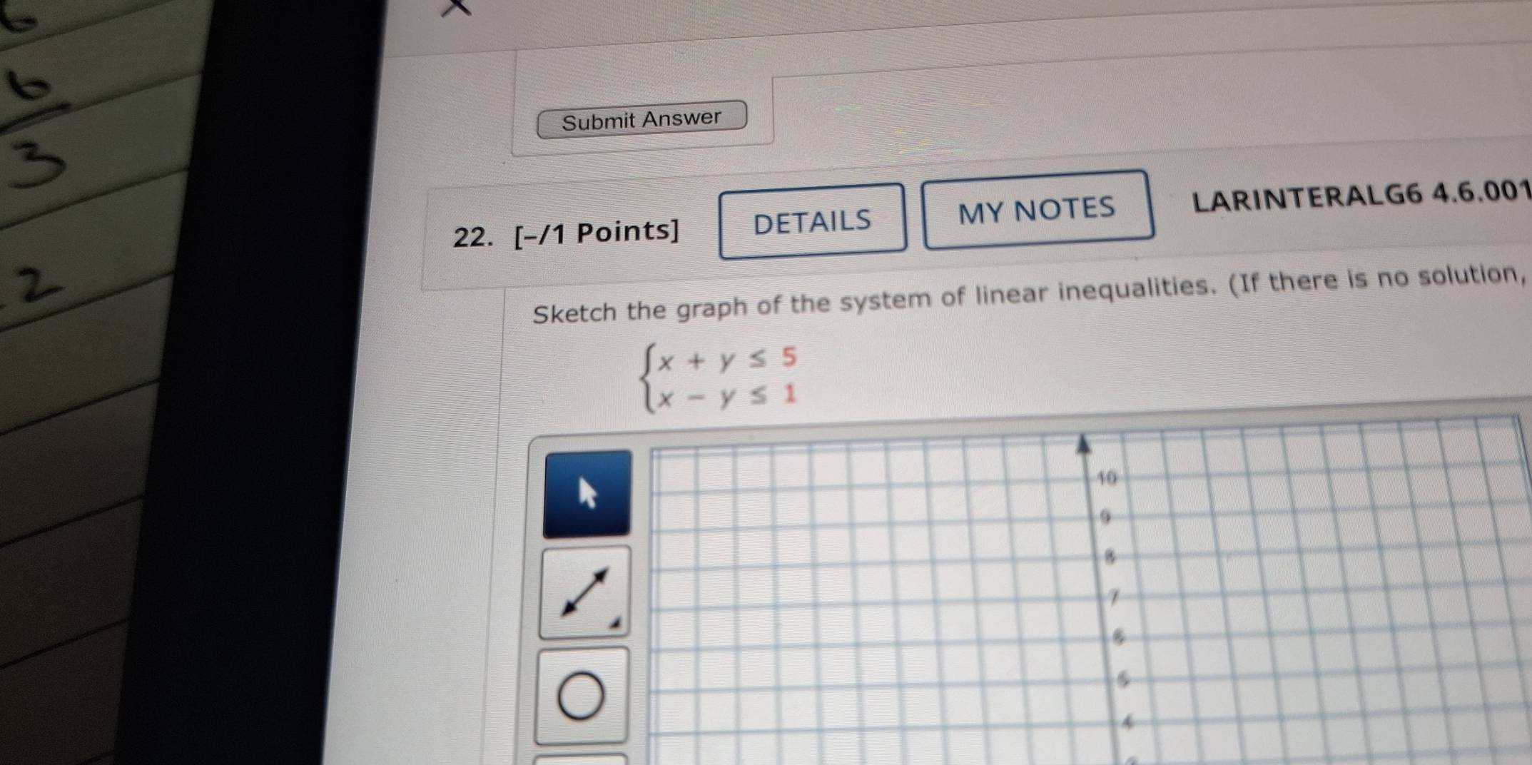 Submit Answer 
22. [-/1 Points] DETAILS MY NOTES LARINTERALG6 4.6.001 
Sketch the graph of the system of linear inequalities. (If there is no solution,
beginarrayl x+y≤ 5 x-y≤ 1endarray.