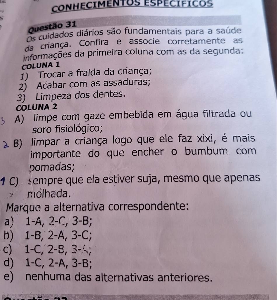 CONHECIMENTOS ESPECIFICOS
Questão 31
Os cuidados diários são fundamentais para a saúde
da criança. Confira e associe corretamente as
informações da primeira coluna com as da segunda:
COLUNA 1
1) Trocar a fralda da criança;
2) Acabar com as assaduras;
3) Limpeza dos dentes.
COLUNA 2
A) limpe com gaze embebida em água filtrada ou
soro fisiológico;
B) limpar a criança logo que ele faz xixi, é mais
importante do que encher o bumbum. com
pomadas;
1 C) sempre que ela estiver suja, mesmo que apenas
molhada.
Marque a alternativa correspondente:
a) 1-A, 2-C, 3-B;
h) 1-B, 2-A, 3-C;
c) 1-C, 2-B, 3-4;
d) 1-C, 2-A, 3-B;
e) nenhuma das alternativas anteriores.