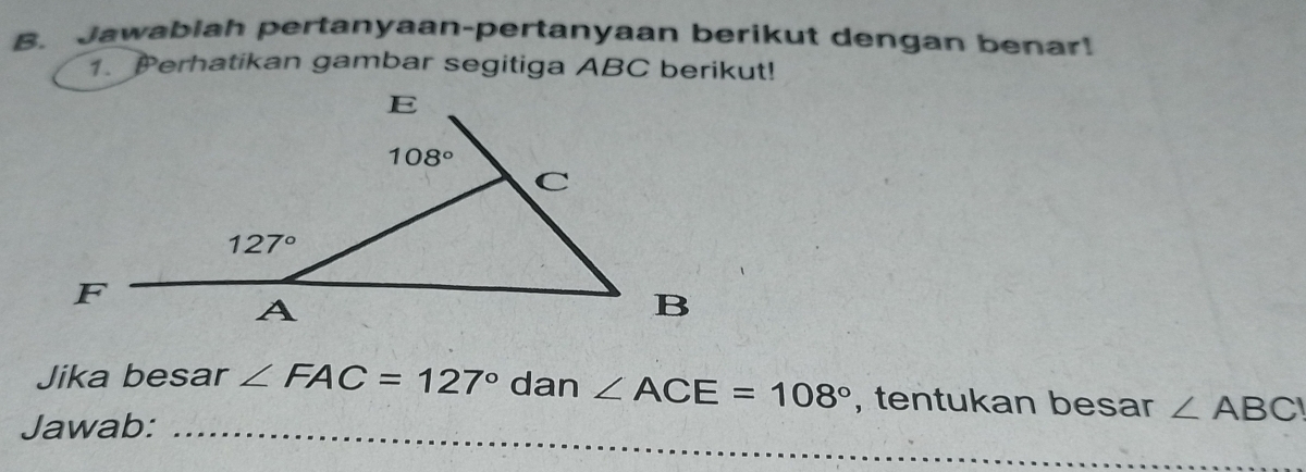 Jawablah pertanyaan-pertanyaan berikut dengan benar!
1. Perhatikan gambar segitiga ABC berikut!
Jika besar ∠ FAC=127° dan ∠ ACE=108° , tentukan besar ∠ ABC
Jawab:_
_