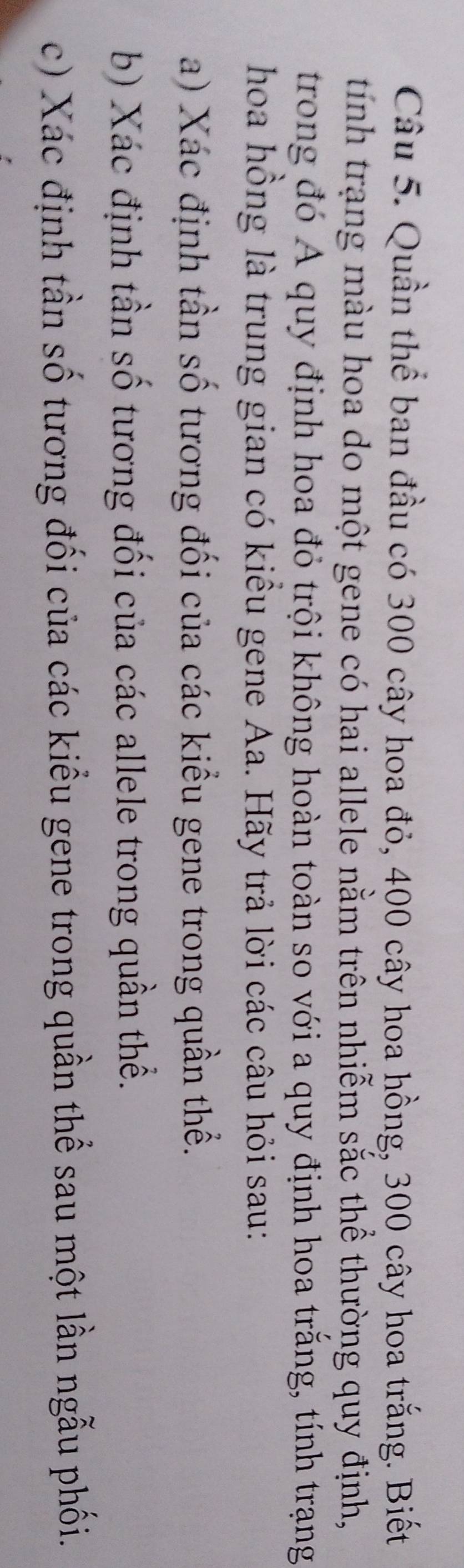 Quần thể ban đầu có 300 cây hoa đỏ, 400 cây hoa hồng, 300 cây hoa trắng. Biết 
tính trạng màu hoa do một gene có hai allele nằm trên nhiễm sắc thể thường quy định, 
trong đó Á quy định hoa đỏ trội không hoàn toàn so với a quy định hoa trắng, tính trạng 
hoa hồng là trung gian có kiều gene Aa. Hãy trả lời các câu hỏi sau: 
a) Xác định tần số tương đối của các kiểu gene trong quần thể. 
b) Xác định tần số tương đối của các allele trong quần thể. 
c) Xác định tần số tương đối của các kiểu gene trong quần thể sau một lần ngẫu phối.