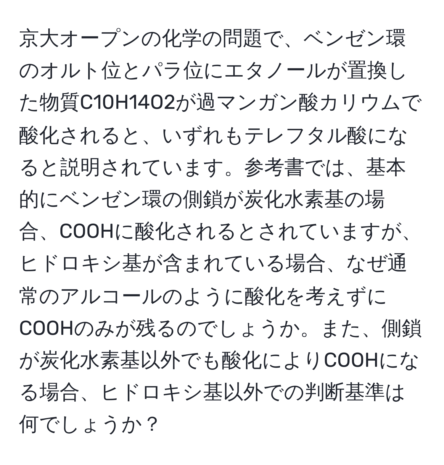 京大オープンの化学の問題で、ベンゼン環のオルト位とパラ位にエタノールが置換した物質C10H14O2が過マンガン酸カリウムで酸化されると、いずれもテレフタル酸になると説明されています。参考書では、基本的にベンゼン環の側鎖が炭化水素基の場合、COOHに酸化されるとされていますが、ヒドロキシ基が含まれている場合、なぜ通常のアルコールのように酸化を考えずにCOOHのみが残るのでしょうか。また、側鎖が炭化水素基以外でも酸化によりCOOHになる場合、ヒドロキシ基以外での判断基準は何でしょうか？