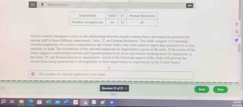 for Review 
Social scientists designed a study on the relationship between remote working hours and employee productivity 
among staff in three different departments: Sales, IT, and Human Resources. The study sampled 120 randomly 
Y 
selected employees of a certain corporation in the United States, who were asked to report their productivity as low, 
medium, or high. The distribution of the selected employees by department is given in the table. If the results of the 
study suggest a relationship between self-reported productivity levels and remote working hours by employees in 
the Sales, IT, and Human Resources departments, which of the following aspects of the study will prevent the 
results from being generalized to all employees in these departments in corporations in the United States? 
The number of selected employees is too small. 
do Question 12 of 22 ^ Back Ment