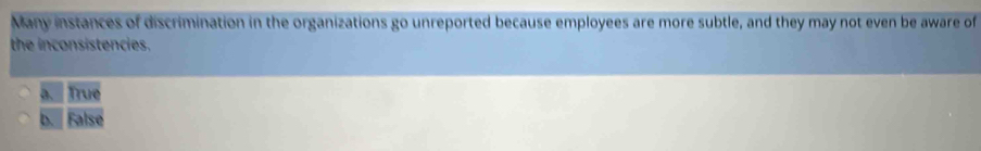 Many instances of discrimination in the organizations go unreported because employees are more subtle, and they may not even be aware of
the inconsistencies.
a. True
b. False