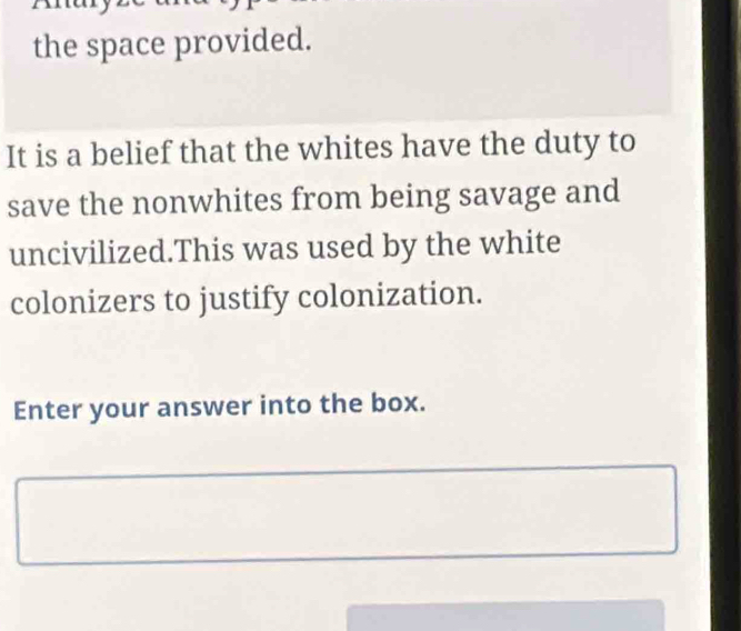 the space provided. 
It is a belief that the whites have the duty to 
save the nonwhites from being savage and 
uncivilized.This was used by the white 
colonizers to justify colonization. 
Enter your answer into the box.