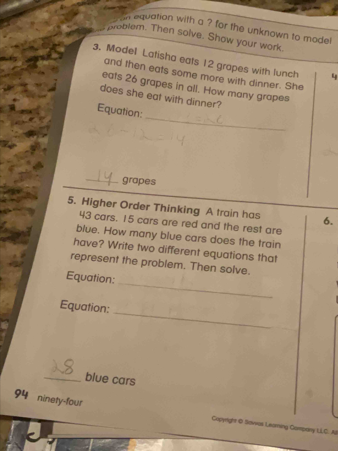 on equation with a ? for the unknown to mode! 
problem. Then solve. Show your work. 
3. Model Latisha eats 12 grapes with lunch 
and then eats some more with dinner. She
4
eats 26 grapes in all. How many grapes 
does she eat with dinner? 
_ 
Equation: 
_grapes 
5. Higher Order Thinking A train has 
6.
43 cars. 15 cars are red and the rest are 
blue. How many blue cars does the train 
have? Write two different equations that 
represent the problem. Then solve. 
_ 
Equation: 
_ 
Equation: 
_blue cars 
94 ninety-four 
Copyright @ Sawas Leamning Company LLC. All