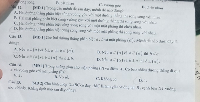 Assong song B. cắt nhau C. vuông góc D. chéo nhau
Câu 12. [MD 1] Trong các mệnh đề sau đây, mệnh đề nào đúng?
A. Hai đường thẳng phân biệt cùng vuông góc với một đường thẳng thì song song với nhau.
B. Hai mặt phẳng phân biệt cùng vuông góc với một đường thẳng thì song song với nhau.
C. Hai đường thẳng phân biệt cùng song song với một mặt phẳng thì chéo nhau.
D. Hai đường thẳng phân biệt cùng song song với một mặt phẳng thì song song với nhau.
Câu 13. [MĐ 1] Cho hai đường thắng phân biệt a, b và mặt phẳng (α). Mệnh đề nào dưới đây là
đúng?
A. Nếu a⊥ (alpha ) và b⊥ a thì bparallel (alpha ). B. Nếu aparallel (alpha ) và bparallel (alpha ) thì bparallel a.
C. Nếu aparallel (alpha ) và b⊥ (alpha ) thì a⊥ b. D. Nếu aparallel (alpha ) và b⊥ a thì b⊥ (alpha ). 
Câu 14. [MĐ 1] Trong không gian cho mặp phẳng (P) và điểm A . Có bao nhiêu đường thẳng đi qua
.A và vuông góc với mặt phẳng (P)?
A. 2 . B. Vô số. C. Không có. D. 1.
Câu 15. [MD 2] Cho hình chóp S. ABC có đáy ABC là tam giác vuông tại B , cạnh bên SA vuông
góc với đảy. Khẳng định nào sau đây đúng?