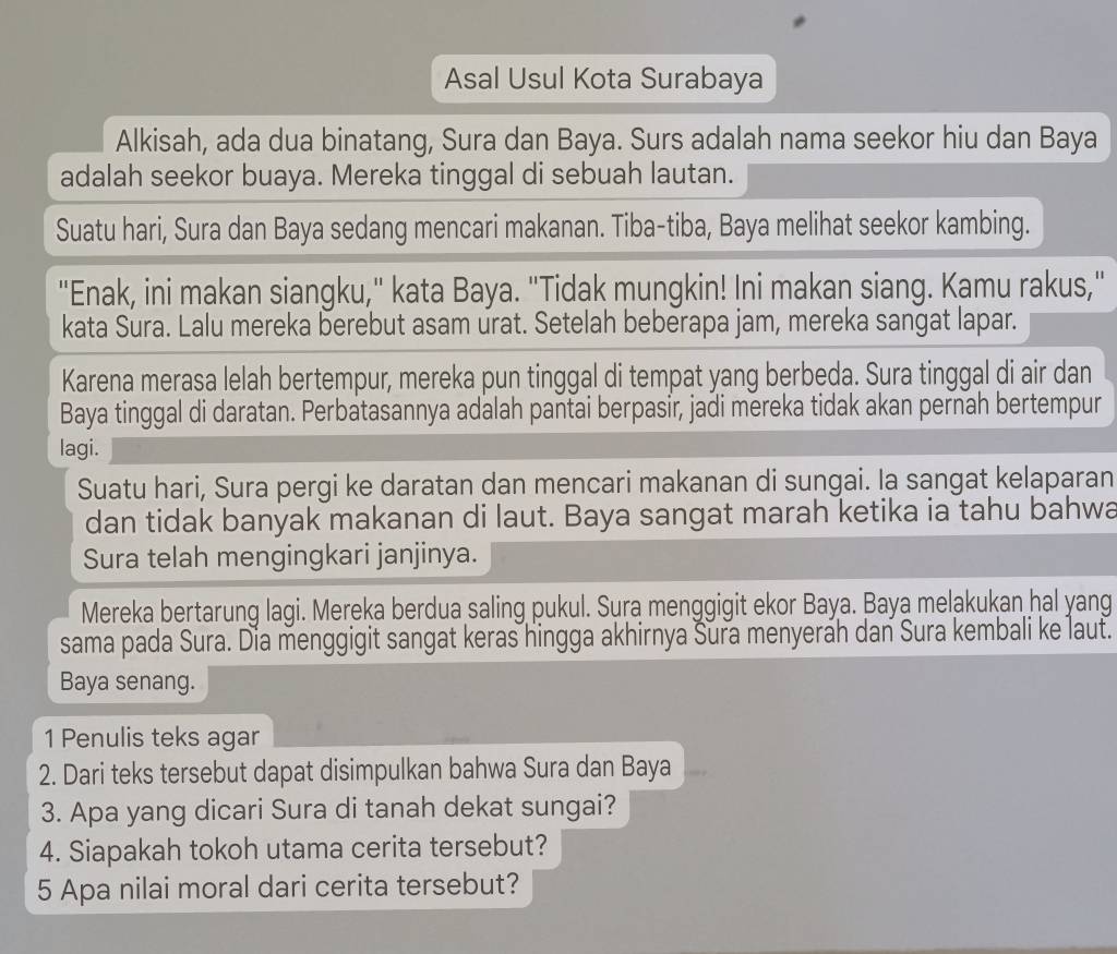 Asal Usul Kota Surabaya 
Alkisah, ada dua binatang, Sura dan Baya. Surs adalah nama seekor hiu dan Baya 
adalah seekor buaya. Mereka tinggal di sebuah lautan. 
Suatu hari, Sura dan Baya sedang mencari makanan. Tiba-tiba, Baya melihat seekor kambing. 
"Enak, ini makan siangku," kata Baya. "Tidak mungkin! Ini makan siang. Kamu rakus," 
kata Sura. Lalu mereka berebut asam urat. Setelah beberapa jam, mereka sangat lapar. 
Karena merasa lelah bertempur, mereka pun tinggal di tempat yang berbeda. Sura tinggal di air dan 
Baya tinggal di daratan. Perbatasannya adalah pantai berpasir, jadi mereka tidak akan pernah bertempur 
lagi. 
Suatu hari, Sura pergi ke daratan dan mencari makanan di sungai. Ia sangat kelaparan 
dan tidak banyak makanan di laut. Baya sangat marah ketika ia tahu bahwa 
Sura telah mengingkari janjinya. 
Mereka bertarung lagi. Mereka berdua saling pukul. Sura menggigit ekor Baya. Baya melakukan hal yang 
sama pada Sura. Dia menggigit sangat keras hingga akhirnya Sura menyerah dan Sura kembali ke laut. 
Baya senang. 
1 Penulis teks agar 
2. Dari teks tersebut dapat disimpulkan bahwa Sura dan Baya 
3. Apa yang dicari Sura di tanah dekat sungai? 
4. Siapakah tokoh utama cerita tersebut? 
5 Apa nilai moral dari cerita tersebut?