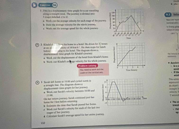 we 
1 This is a displacement--time graph for a car travelling
120
along a straight road. The journey is divided into 100
5 stages labelled A to E. 9.23 Velo
m D 
C 
a Work out the average velocity for each stage of the journey 60 φ 
b State the average velocity for the whole journey 40 a in these gos vertizal axn. 
e Work out the average speed for the whole journey 20 tabet on sou
10
1 
Tine 
2 Khalid d — 9m his home to a hotel. He drives for 2 1/2  hours
t an av ocity of 60 km h^(-1).He then stops for lunch 
befiore ding to his hotel. The diagram shows a 
displacement--time graph for Khalid's journey.the velory 
Work out the displacement of the hotel from Khalid's home. 
b Work our Khalid's av eage velocity for his whole journey. 
Problem-solvingAzcelor In a v 
You need to work out the atcol 
ssale on the vertical axts.1 thứ 
acke 
This vertos 
a 3 Sarah left home at 10:00 and cycled north in 12 represent 
a straight line. The diagram shows a an oec. 
displacement--time graph for her journey , struight li 
a Work out Sarzh's velocity between 10:00 and 4- veocity 1
11500. T semna 
On her return journey, Sarah continued past her f0.00 11.00 12.00 
home for 3 km befors returning. 01/(4.00 15 00 16 0 Timo 
The an 
b Estimate the time that Sarah passed her home. -4 Lravel 
e Work out Sarah's velocity for each of the last two 
Foir 
stages of her journey 
4 Calculate Sarah's average speed for her entire journey. 
2