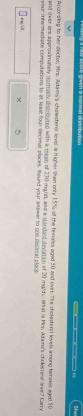 ding a raw score given a normal distribution She 
__ 1/5 
According to her doctor, Mrs. Adams's cholesterol level is higher than only 15% of the females aged 50 and over. The cholesterol levels among females aged 50
and over are approximately normally distributed with a mean of 230 mg/dL and a standard deviation of 20 mg/dL. What is Mrs. Adams's cholesterol level? Carry 
your intermediate computations to at least four decimal places. Round your answer to one decimal place.
mg/dL
×