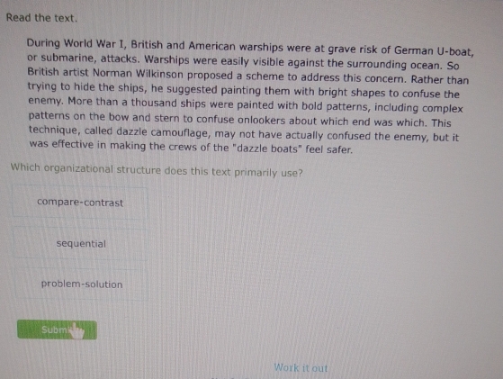 Read the text.
During World War I, British and American warships were at grave risk of German U-boat,
or submarine, attacks. Warships were easily visible against the surrounding ocean. So
British artist Norman Wilkinson proposed a scheme to address this concern. Rather than
trying to hide the ships, he suggested painting them with bright shapes to confuse the
enemy. More than a thousand ships were painted with bold patterns, including complex
patterns on the bow and stern to confuse onlookers about which end was which. This
technique, called dazzle camouflage, may not have actually confused the enemy, but it
was effective in making the crews of the "dazzle boats" feel safer.
Which organizational structure does this text primarily use?
compare-contrast
sequential
problem-solution
Subm'
Work it out
