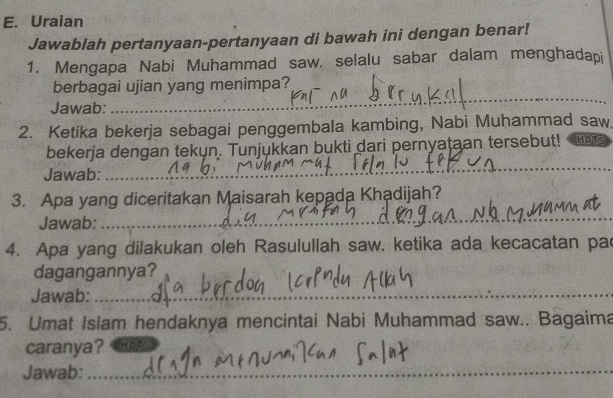 Uraian 
Jawablah pertanyaan-pertanyaan di bawah ini dengan benar! 
1. Mengapa Nabi Muhammad saw. selalu sabar dalam menghadapi 
berbagai ujian yang menimpa? 
Jawab:_ 
_ 
2. Ketika bekerja sebagai penggembala kambing, Nabi Muhammad saw 
_ 
bekerja dengan tekun. Tunjukkan bukti dari pernyataan tersebut! HOTS 
Jawab:_ 
3. Apa yang diceritakan Maisarah kepada Khạdijah? 
Jawab:_ 
_ 
4. Apa yang dilakukan oleh Rasulullah saw. ketika ada kecacatan pac 
dagangannya? 
Jawab:_ 
5. Umat Islam hendaknya mencintai Nabi Muhammad saw.. Bagaima 
caranya? HOTS 
Jawab:_