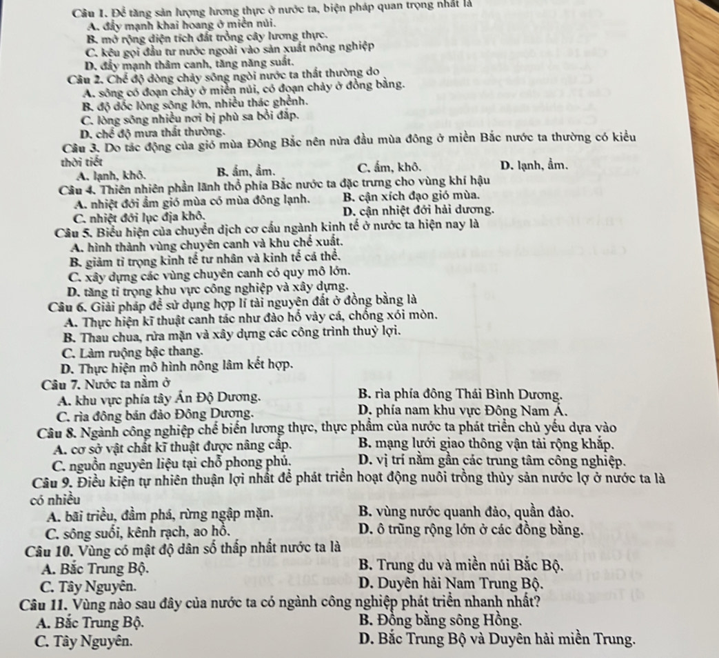Để tăng sản lượng lương thực ở nước ta, biện pháp quan trọng nhất là
A. đẩy mạnh khai hoang ở miền núi.
B. mở rộng diện tích đất trồng cây lương thực.
C. kêu gọi đầu tư nước ngoài vào sản xuất nông nghiệp
D. đẩy mạnh thâm canh, tăng năng suất.
Câu 2, Ch độ đòng chảy sông ngòi nước ta thất thường do
A. sông có đoạn chảy ở miền núi, có đoạn chảy ở đồng bằng.
B. độ đốc lòng sông lớn, nhiều thác ghềnh.
C. lòng sông nhiều nơi bị phù sa bởi đắp.
D. chế độ mưa thất thường.
Cầu 3. Do tác động của gió mùa Đông Bắc nên nửa đầu mùa đông ở miền Bắc nước ta thường có kiểu
thời tiết
A. lạnh, khô. B. ẩm, ẩm. C. ấm, khô. D. lạnh, ẩm.
Câu 4. Thiên nhiên phần lãnh thổ phía Bắc nước ta đặc trưng cho vùng khí hậu
A. nhiệt đới ẩm gió mùa có mùa đông lạnh. B. cận xích đạo gió mùa.
C. nhiệt đới lục địa khô. D. cận nhiệt đới hải dương.
Câu 5. Biểu hiện của chuyển dịch cơ cấu ngành kinh tế ở nước ta hiện nay là
A. hình thành vùng chuyên canh và khu chế xuất.
B. giảm tỉ trọng kinh tế tư nhân và kinh tế cá thể.
C. xây dựng các vùng chuyên canh có quy mô lớn.
D. tăng tỉ trọng khu vực công nghiệp và xây dựng.
Câu 6. Giải pháp đề sử dụng hợp lí tài nguyên đất ở đồng bằng là
A. Thực hiện kĩ thuật canh tác như đào hố vày cá, chống xói mòn.
B. Thau chua, rửa mặn và xây dựng các công trình thuỷ lợi.
C. Làm ruộng bậc thang.
D. Thực hiện mô hình nông lâm kết hợp.
Câu 7. Nước ta nằm ở
A. khu vực phía tây Ấn Độ Dương. B. rìa phía đông Thái Bình Dương.
C. rìa đông bán đảo Đông Dương. D. phía nam khu vực Đông Nam Á.
Câu 8. Ngành công nghiệp chế biến lương thực, thực phẩm của nước ta phát triển chủ yếu dựa vào
A. cơ sở vật chất kĩ thuật được nâng cấp.  B. mạng lưới giao thông vận tải rộng khắp.
C. nguồn nguyên liệu tại chỗ phong phú. D. vị trí nằm gần các trung tâm công nghiệp.
Câu 9. Điều kiện tự nhiên thuận lợi nhất để phát triển hoạt động nuôi trồng thủy sản nước lợ ở nước ta là
có nhiều
A. bãi triều, đầm phá, rừng ngập mặn. B. vùng nước quanh đảo, quần đảo.
C. sông suối, kênh rạch, ao hỗ. D. ô trũng rộng lớn ở các đồng bằng.
Câu 10. Vùng có mật độ dân số thấp nhất nước ta là
A. Bắc Trung Bộ.  B. Trung du và miền núi Bắc Bộ.
C. Tây Nguyên.  D. Duyên hải Nam Trung Bộ.
Câu 11. Vùng nào sau đây của nước ta có ngành công nghiệp phát triển nhanh nhất?
A. Bắc Trung Bộ. B. Đồng bằng sông Hồng.
C. Tây Nguyên.  D. Bắc Trung Bộ và Duyên hải miền Trung.