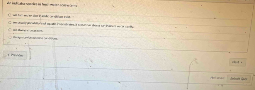 An indicator species in fresh water ecosystems
will turn red or blue if acidic conditions exist.
are usually populations of aquatic invertebrates, if present or absent can indicate water quality.
are always crustaceans.
always survive extreme conditions.
Previous
Next =
Not saved Submit Quiz
