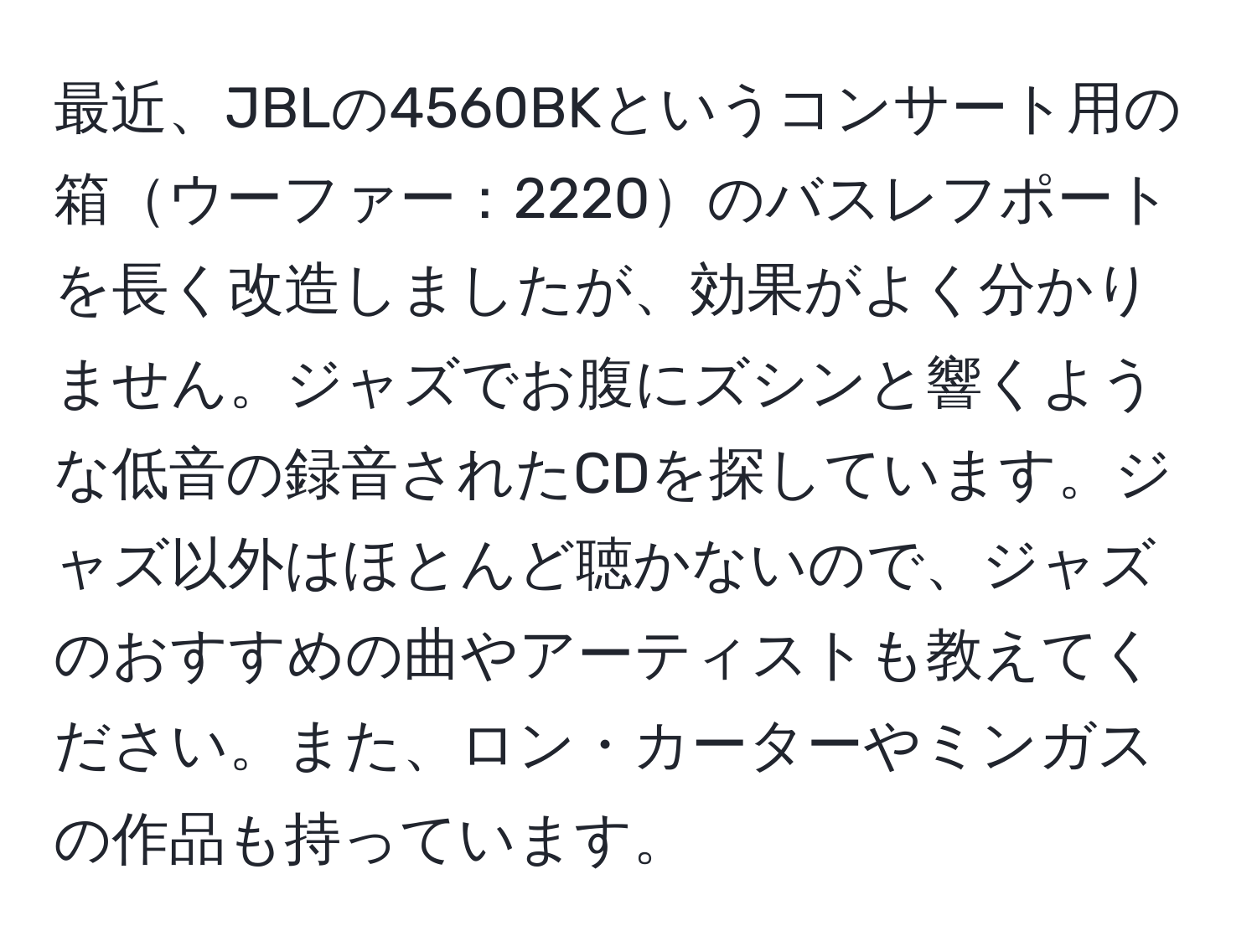 最近、JBLの4560BKというコンサート用の箱ウーファー：2220のバスレフポートを長く改造しましたが、効果がよく分かりません。ジャズでお腹にズシンと響くような低音の録音されたCDを探しています。ジャズ以外はほとんど聴かないので、ジャズのおすすめの曲やアーティストも教えてください。また、ロン・カーターやミンガスの作品も持っています。