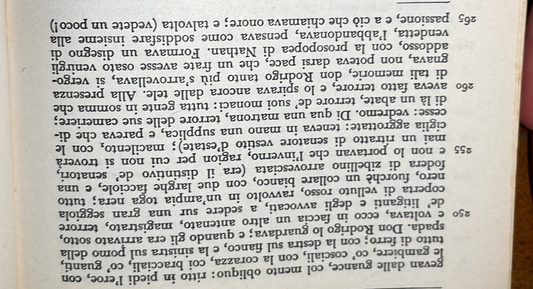 gevan dalle guance, col mento obliquo: ritto in piedi l’eroe, con 
le gambiere, co’ cosciali, con la corazza, coi bracciali, CO' guanti, 
tutto di ferro; con la destra sul fianco, e la sinistra sul pomo della 
spada. Don Rodrigo lo guardava; e quando gli era arrivato sotto,
25° e voltava, ecco in faccía un altro antenato, magistrato, terrore 
de’ litiganti e degli avvocati, a sedere sur una gran seggiola 
coperta di velluto rosso, ravvolto in un’ampia toga nera; tutto 
nero, fuorchè un collare bianco, con due larghe facciole, e una 
fodera di zibellino arrovesciata (era il distintivo de’ senatori,
255 e non lo portavan che l’inverno, ragion per cui non si troverà 
mai un ritratto di senatore vestito d’estate); macilento, con le 
ciglia aggrottate: teneva in mano una supplica, e pareva che di- 
cesse: vedremo. Di qua una matrona, terrore delle sue cameriere; 
di là un abate, terrore de’ suoi monaci: tutta gente in somma che
260 aveva fatto terrore, e lo spirava ancora dalle tele. Alla presenza 
di tali memorie, don Rodrigo tanto più S' arrovellava, si vergo- 
gnava, non poteva darsi pace, che un frate avesse osato venirgli 
addosso, con la prosopopea di Nathan. Formava un disegno di 
vendetta, l’abbandonava, pensava come soddisfare insieme alla
265 passione, e a ciò che chiamava onore; e talvolta (vedete un poco!) 
_