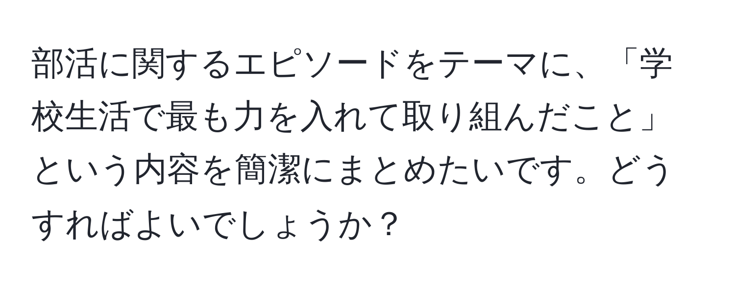 部活に関するエピソードをテーマに、「学校生活で最も力を入れて取り組んだこと」という内容を簡潔にまとめたいです。どうすればよいでしょうか？