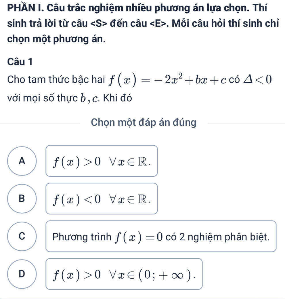 PHÀN I. Câu trắc nghiệm nhiều phương án lựa chọn. Thí
sinh trả lời từ câu đến câu. Mỗi câu hỏi thí sinh chỉ
chọn một phương án.
Câu 1
Cho tam thức bậc hai f(x)=-2x^2+bx+cco△ <0</tex> 
với mọi số thực b , c. Khi đó
Chọn một đáp án đúng
A f(x)>0forall x∈ R.
B f(x)<0forall x∈ R.
C Phương trình f(x)=0 có 2 nghiệm phân biệt.
D f(x)>0 forall x∈ (0;+∈fty ).