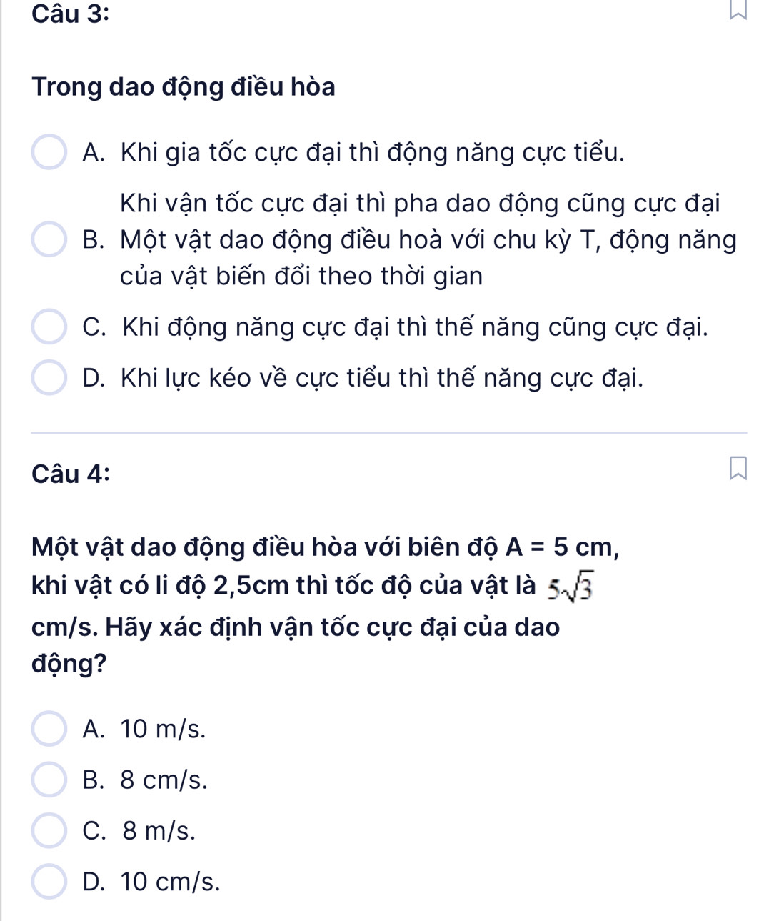 Trong dao động điều hòa
A. Khi gia tốc cực đại thì động năng cực tiểu.
Khi vận tốc cực đại thì pha dao động cũng cực đại
B. Một vật dao động điều hoà với chu kỳ T, động năng
của vật biến đổi theo thời gian
C. Khi động năng cực đại thì thế năng cũng cực đại.
D. Khi lực kéo về cực tiểu thì thế năng cực đại.
Câu 4:
Một vật dao động điều hòa với biên độ A=5cm, 
khi vật có li độ 2,5cm thì tốc độ của vật là 5sqrt(3)
cm/s. Hãy xác định vận tốc cực đại của dao
động?
A. 10 m/s.
B. 8 cm/s.
C. 8 m/s.
D. 10 cm/s.