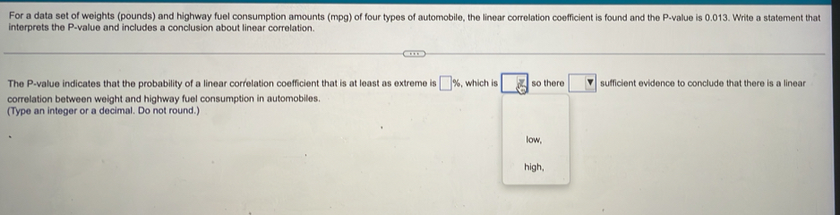 For a data set of weights (pounds) and highway fuel consumption amounts (mpg) of four types of automobile, the linear correlation coefficient is found and the P -value is 0.013. Write a statement that
interprets the P -value and includes a conclusion about linear correlation.
The P -value indicates that the probability of a linear correlation coefficient that is at least as extreme is □ % , which is overline _ g so there □ sufficient evidence to conclude that there is a linear
correlation between weight and highway fuel consumption in automobiles.
(Type an integer or a decimal. Do not round.)
low.
high,