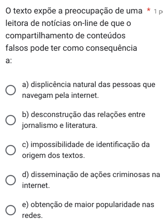 texto expõe a preocupação de uma * 1 pr
leitora de notícias on-line de que o
compartilhamento de conteúdos
falsos pode ter como consequência
a:
a) displicência natural das pessoas que
navegam pela internet.
b) desconstrução das relações entre
jornalismo e literatura.
c) impossibilidade de identificação da
origem dos textos.
d) disseminação de ações criminosas na
internet.
e) obtenção de maior popularidade nas
redes.