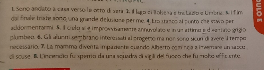 Sono andato a casa verso le otto di sera. 2. Il lago di Bolsena è tra Lazio e Umbria. 3. I film 
dal finale triste sono una grande delusione per me. 4. Ero stanco al punto che stavo per m 
addormentarmi. 5. Il cielo si è improvvisamente annuvolato e in un attimo è diventato grigio 
plumbeo. 6. Gli alunni sembrano interessati al progetto ma non sono sicuri di avere il tempo 
necessario. 7. La mamma diventa impaziente quando Alberto comincia a inventare un sacco 
di scuse. 8. L'incendio fu spento da una squadra di vigili del fuoco che fu molto efficiente