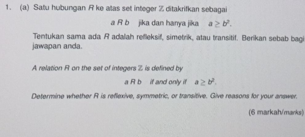 Satu hubungan R ke atas set integer Z ditakrifkan sebagai
a R b jika dan hanya jika a≥ b^2. 
Tentukan sama ada R adalah refleksif, simetrik, atau transitif. Berikan sebab bagi
jawapan anda.
A relation R on the set of integers is defined by
a R b if and only if a≥ b^2. 
Determine whether R is reflexive, symmetric, or transitive. Give reasons for your answer.
(6 markah/marks)