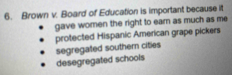 Brown v. Board of Education is important because it
gave women the right to earn as much as me
protected Hispanic American grape pickers
segregated southern cities
desegregated schools