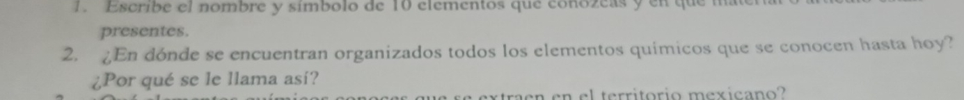 Escribe el nombre y símbolo de 10 elementos que conozeas y en que mate 
presentes. 
2. En dónde se encuentran organizados todos los elementos químicos que se conocen hasta hoy? 
¿Por qué se le llama así? 
en en el territorio mexicano?