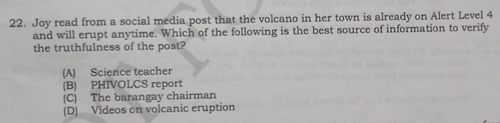 Joy read from a social media post that the volcano in her town is already on Alert Level 4
and will erupt anytime. Which of the following is the best source of information to verify
the truthfulness of the post?
(A) Science teacher
(B) PHIVOLCS report
(C) The barangay chairman
(D) Videos on volcanic eruption