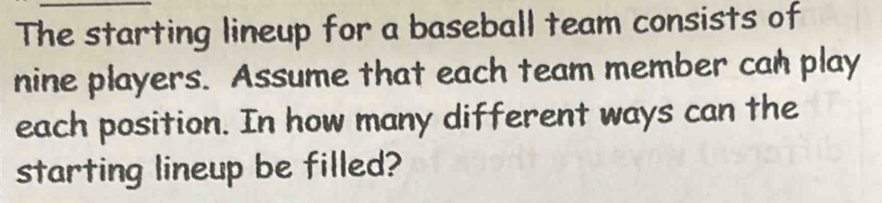 The starting lineup for a baseball team consists of 
nine players. Assume that each team member can play 
each position. In how many different ways can the 
starting lineup be filled?