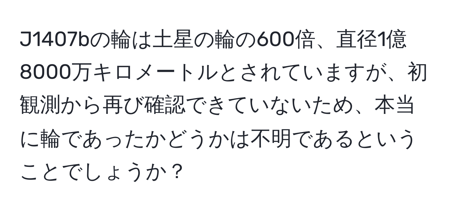 J1407bの輪は土星の輪の600倍、直径1億8000万キロメートルとされていますが、初観測から再び確認できていないため、本当に輪であったかどうかは不明であるということでしょうか？