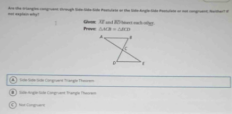 Are the triangles congruent through Side-Side-Side Postulate or the Side-Angle-Side Postulate or not comgruent; Neither? If
not explain why?
Given: overline AE and overline BD bisect each other.
Prove: △ ACB=△ ECD
A  Side-Síde-Side Congruent Triangle Theorem
B ) Side-Angle-Side Congruent Thangle Theorem
C Nor Congruent