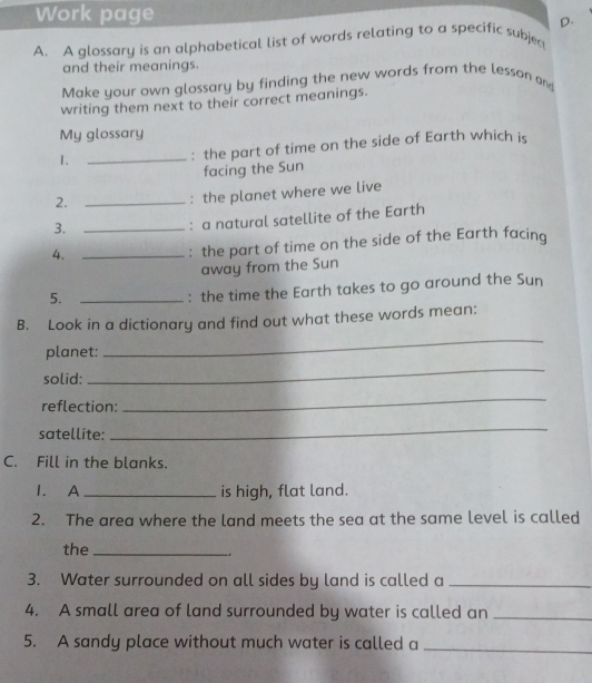 Work page 
D. 
A. A glossary is an alphabetical list of words relating to a specific subjec 
and their meanings. 
Make your own glossary by finding the new words from the lesson and 
writing them next to their correct meanings. 
My glossary 
1、_ 
: the part of time on the side of Earth which is 
facing the Sun 
2._ 
: the planet where we live 
3._ 
: a natural satellite of the Earth 
4._ 
: the part of time on the side of the Earth facing 
away from the Sun 
5._ 
: the time the Earth takes to go around the Sun 
B. Look in a dictionary and find out what these words mean: 
planet: 
_ 
solid: 
_ 
reflection: 
_ 
satellite: 
_ 
C. Fill in the blanks. 
1. A _is high, flat land. 
2. The area where the land meets the sea at the same level is called 
the_ 
3. Water surrounded on all sides by land is called a_ 
4. A small area of land surrounded by water is called an_ 
5. A sandy place without much water is called a_