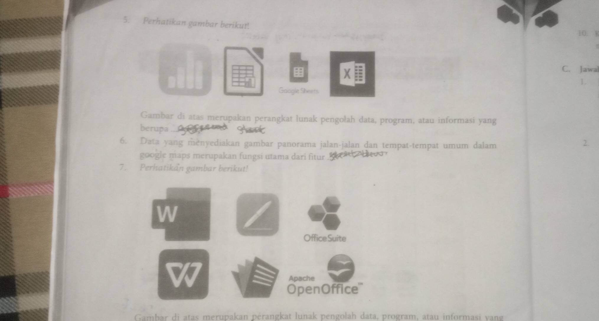 Perhatikan gambar berikut! 
10. W 
X : 
C. Jawal 
1. 
Gaogle Sheets 
Gambar di atas merupakan perangkat lunak pengolah data, program, atau informasi yang 
berupa 
Hart 
6. Data yang menyediakan gambar panorama jalan-jalan dan tempat-tempat umum dalam 
2. 
google maps merupakan fungsi utama dari fitur B a beu 
7. Perhatikan gambar berikut! 
W 
OfficeSuite 
Apache 
OpenOffice''' 
Gambar di atas merupakan pérangkat lunak pengolah data, program, atau informasi vang