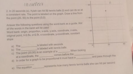 In 20 seconds (s), Kylah can hit 50 tennis balls (t) and can do so at 
a consistent rate. The point is labeled on the graph. Draw a line from 
the point (20,50) to the point (0,0)
Answer the following questions using the word-bank as a guide. Not 
all the words in the bank will be used 
Word bank: origin, proportion, x-axis, y-axis, coordinate, z -axis, 
original point, t=2.5s, s=2.5 t, x-coordinate, y-coordinate, constant 
slope 
a) The _is labeled with seconds
b) The_ is labeled with tennis balls 
c) The point (20,50) is an example of a_ . When lookin 
at a coordinate, the comes before the 
d) In order for a graph to be proportional it must have a _and pass through the 
e) The equation _represents how many tennis tennis balls she can hit per second