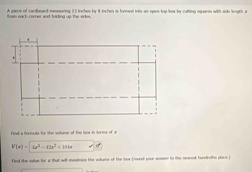 A piece of cardboard measuring 13 inches by 8 inches is formed into an open-top box by cutting squares with side length z
from each corner and folding up the sides. 
Find a formula for the volume of the box in terms of æ
V(x)= 4x^3-42x^2+104x sigma^4
Find the value for æthat will maximize the volume of the box (round your answer to the nearest hundreths place.)