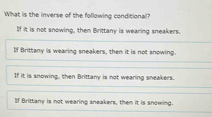 What is the inverse of the following conditional?
If it is not snowing, then Brittany is wearing sneakers.
If Brittany is wearing sneakers, then it is not snowing.
If it is snowing, then Brittany is not wearing sneakers.
If Brittany is not wearing sneakers, then it is snowing.