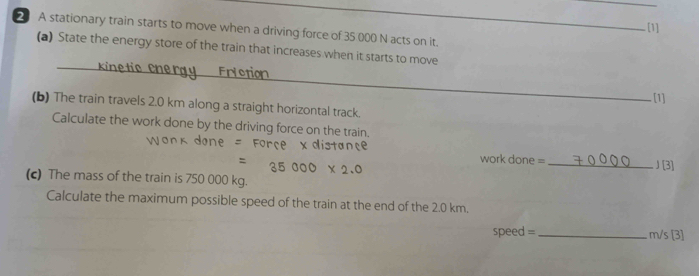 [1] 
A stationary train starts to move when a driving force of 35 000 N acts on it. 
(a) State the energy store of the train that increases when it starts to move 
_ 
_ 
. [1] 
(b) The train travels 2.0 km along a straight horizontal track. 
Calculate the work done by the driving force on the train. 
work done = _J [3] 
(c) The mass of the train is 750 000 kg. 
Calculate the maximum possible speed of the train at the end of the 2.0 km.
speed =_  . m/s [3]