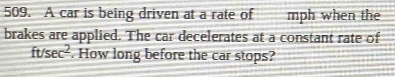 A car is being driven at a rate of mph when the 
brakes are applied. The car decelerates at a constant rate of
ft/sec^2. How long before the car stops?