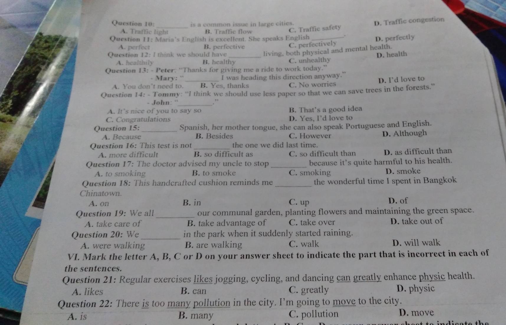 is a common issue in large cities.
A. Traffic light B. Traffic flow
C. Traffic safety D. Traffic congestion
Question 11: Maria's English is excellent. She speaks English_
.
A. perfect B. perfective
C. perfectively D. perfectly
living, both physical and mental health.
Question 12: I think we should have _D. health
A. healthily B. healthy C. unhealthy
Question 13: - Peter: “Thanks for giving me a ride to work today.”
- Mary: ``_ I was heading this direction anyway.”
D. I’d love to
A. You don’t need to. B. Yes, thanks C. No worries
Question 14: - Tommy: “I think we should use less paper so that we can save trees in the forests.”
- John: “_ .”
A. It’s nice of you to say so
B. That's a good idea
C. Congratulations D. Yes, Id love to
Question 15: _Spanish, her mother tongue, she can also speak Portuguese and English.
A. Because B. Besides C. However D. Although
Question 16: This test is not _the one we did last time.
A. more difficult B. so difficult as C. so difficult than D. as difficult than
Question 17: The doctor advised my uncle to stop_
because it’s quite harmful to his health.
A. to smoking B. to smoke C. smoking D. smoke
Question 18: This handcrafted cushion reminds me _the wonderful time I spent in Bangkok
Chinatown.
A. on B. in C. up D. of
Question 19: We all_ our communal garden, planting flowers and maintaining the green space.
A. take care of B. take advantage of C. take over D. take out of
Question 20: We _in the park when it suddenly started raining.
A. were walking B. are walking C. walk D. will walk
VI. Mark the letter A, B, C or D on your answer sheet to indicate the part that is incorrect in each of
the sentences.
Question 21: Regular exercises likes jogging, cycling, and dancing can greatly enhance physic health.
A. likes B. can C. greatly D. physic
Question 22: There is too many pollution in the city. I’m going to move to the city.
A. is B. many C. pollution D. move