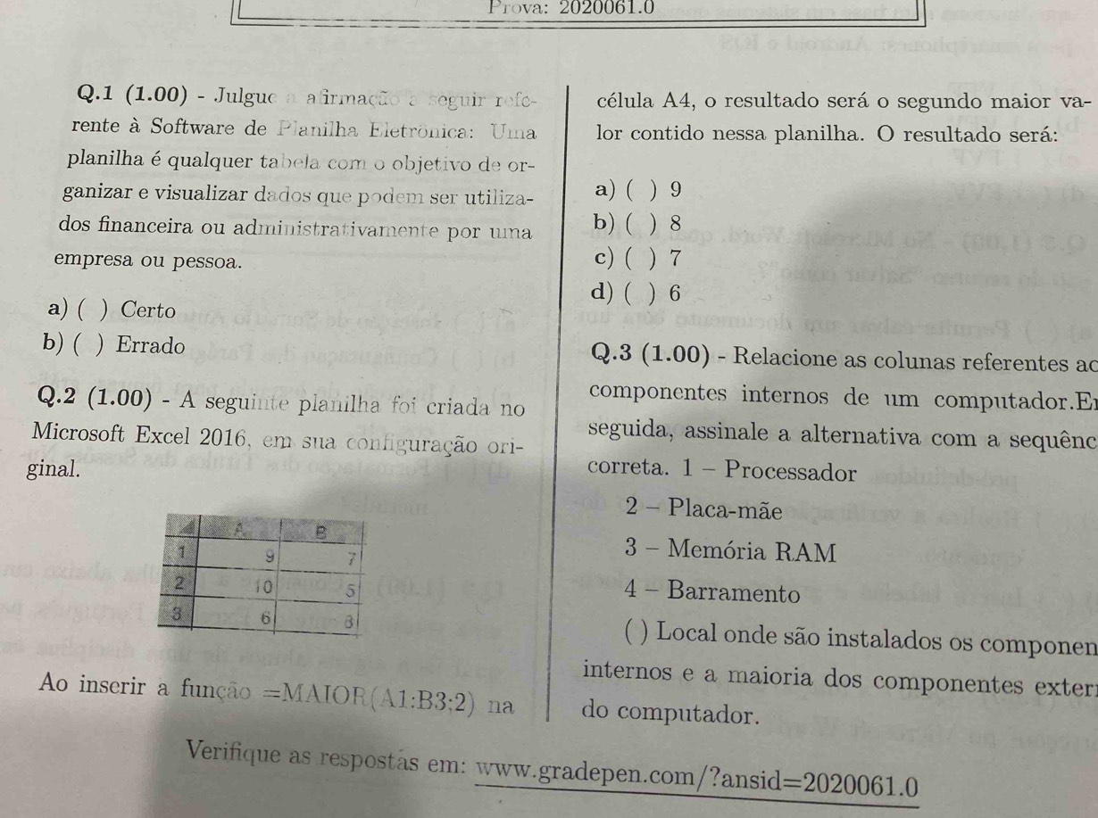 Prova: 2020061.0
Q. 1 (1.00) O - Julgue a afirmação a seguir refe- célula A4, o resultado será o segundo maior va-
rente à Software de Planilha Eletrônica: Uma lor contido nessa planilha. O resultado será:
planilha é qualquer tabela com o objetivo de or-
ganizar e visualizar dados que podem ser utiliza- a) ( 9
dos financeira ou administrativamente por uma b) ( ) 8
empresa ou pessoa. c) ( ) 7
d) (
a) ( ) Certo  6
b) ( ) Errado Q.3 (1.00) - Relacione as colunas referentes ac
componentes internos de um computador.Er
Q. 2(1.00)-A seguinte planilha foi criada no 
Microsoft Excel 2016, em sua configuração ori- seguida, assinale a alternativa com a sequênc
ginal. correta. 1 - Processador
2 - Placa-mãe
3 - Memória RAM
4 - Barramento
(
) Local onde são instalados os componen
internos e a maioria dos componentes exter:
Ao inserir a função =MAIOR(A1:B3;2) na do computador.
Verifique as respostãs em: www.gradepen.com/?ansid =2020061.0