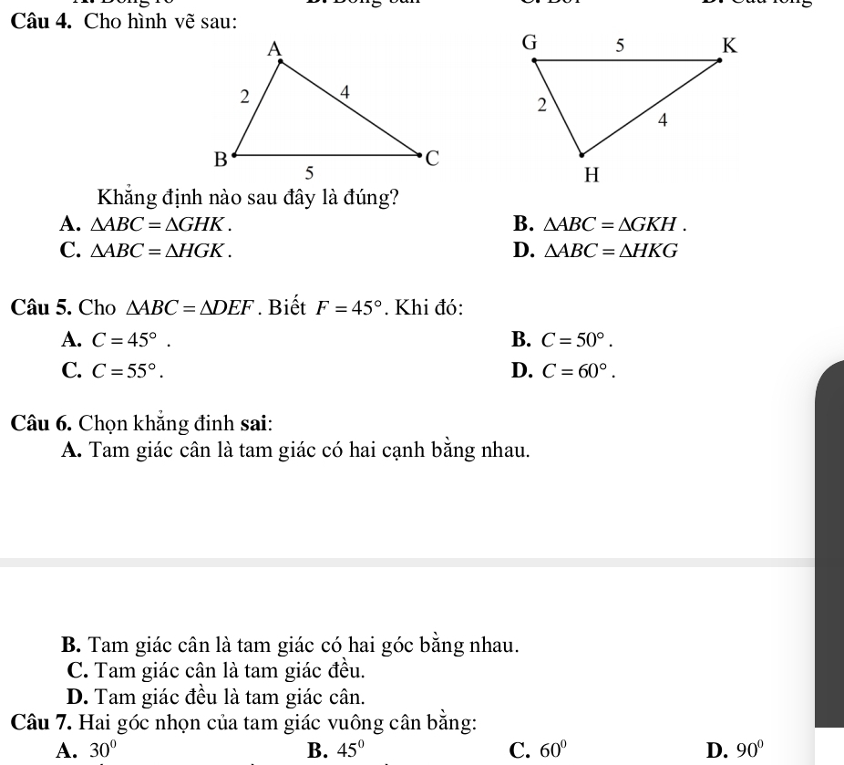 Cho hình vẽ sau:
Khẳng định nào sau đây là đúng?
A. △ ABC=△ GHK. B. △ ABC=△ GKH.
C. △ ABC=△ HGK. D. △ ABC=△ HKG
Câu 5. Cho △ ABC=△ DEF. Biết F=45°. Khi đó:
A. C=45°. B. C=50°.
C. C=55°. D. C=60°. 
Câu 6. Chọn khắng đinh sai:
A. Tam giác cân là tam giác có hai cạnh bằng nhau.
B. Tam giác cân là tam giác có hai góc bằng nhau.
C. Tam giác cân là tam giác đều.
D. Tam giác đều là tam giác cân.
Câu 7. Hai góc nhọn của tam giác vuông cân bằng:
A. 30° B. 45° C. 60° D. 90°