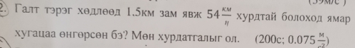 (39M ) 
2. Γалт трэг хθдлθθд 1.5км зам явж 54 kw/n xy p πτай бοлοхοд ямар 
хугацаа θнгθрсен бэ? Мен хурлатгалыг ол. (200c;0.075 M/-2 )