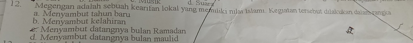 d. Suara
12. Megengan adalah sebuah kearifan lokal yang memiliki nılai Islamı. Kegıatan tersebut dılakukan dalam rangka
a. Menyambut tahun baru
b. Menyambut kelahiran
2. Menyambut datangnya bulan Ramadan
d. Menyambut datangnya bulan maulid