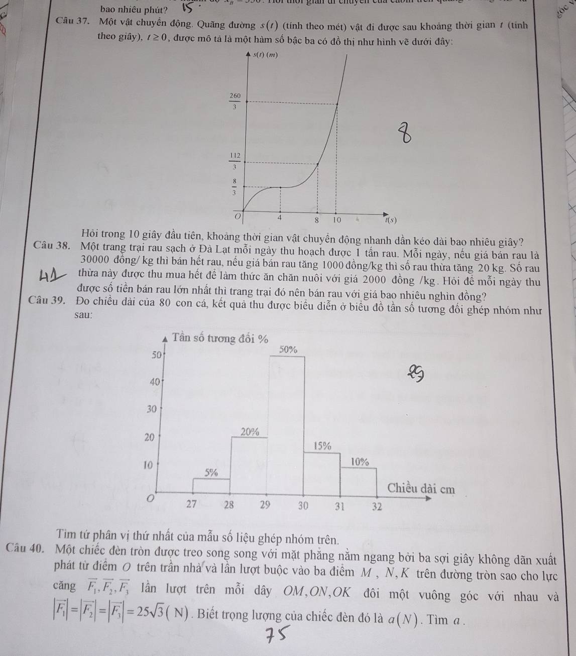 bao nhiêu phút? Vộc V
Câu 37. Một vật chuyển động. Quãng đường s(t) (tính theo mét) vật đi được sau khoảng thời gian 1 (tính
theo giây), t≥ 0 , được mô tả là một hàm số bậc ba có đồ thị như hình vẽ dưới đây:
Hỏi trong 10 giây đầu tiên, khoảng thời gian vật chuyển động nhanh dần kéo dài bao nhiêu giây?
Câu 38. Một trang trại rau sạch ở Đà Lạt mỗi ngày thu hoạch được 1 tấn rau. Mỗi ngày, nếu giá bán rau là
30000 đồng/ kg thì bán hết rau, nếu giá bán rau tăng 1000 đồng/kg thì số rau thừa tăng 20 kg. Số rau
thừa này được thu mua hết để làm thức ăn chăn nuôi với giá 2000 đồng /kg. Hỏi để mỗi ngày thu
được số tiền bán rau lớn nhất thì trang trại đó nên bán rau với giá bao nhiêu nghìn đồng?
Câu 39. Đo chiều dài của 80 con cá, kết quả thu được biểu diễn ở biểu đồ tần số tương đổi ghép nhóm như
sau:
Tìm tứ phân vị thứ nhất của mẫu số liệu ghép nhóm trên.
Câu 40. Một chiếc đèn tròn được treo song song với mặt phăng nằm ngang bởi ba sợi giây không dãn xuất
phát từ điểm 0 trên trần nhà và lần lượt buộc vào ba điểm M , N,K trên đường tròn sao cho lực
cǎng vector F_1,vector F_2,vector F_3 lần lượt trên mỗi dây OM,ON,OK đôi một vuông góc với nhau và
|vector F_1|=|vector F_2|=|vector F_3|=25sqrt(3)(N). Biết trọng lượng của chiếc đèn đó là a(N). Tim a .