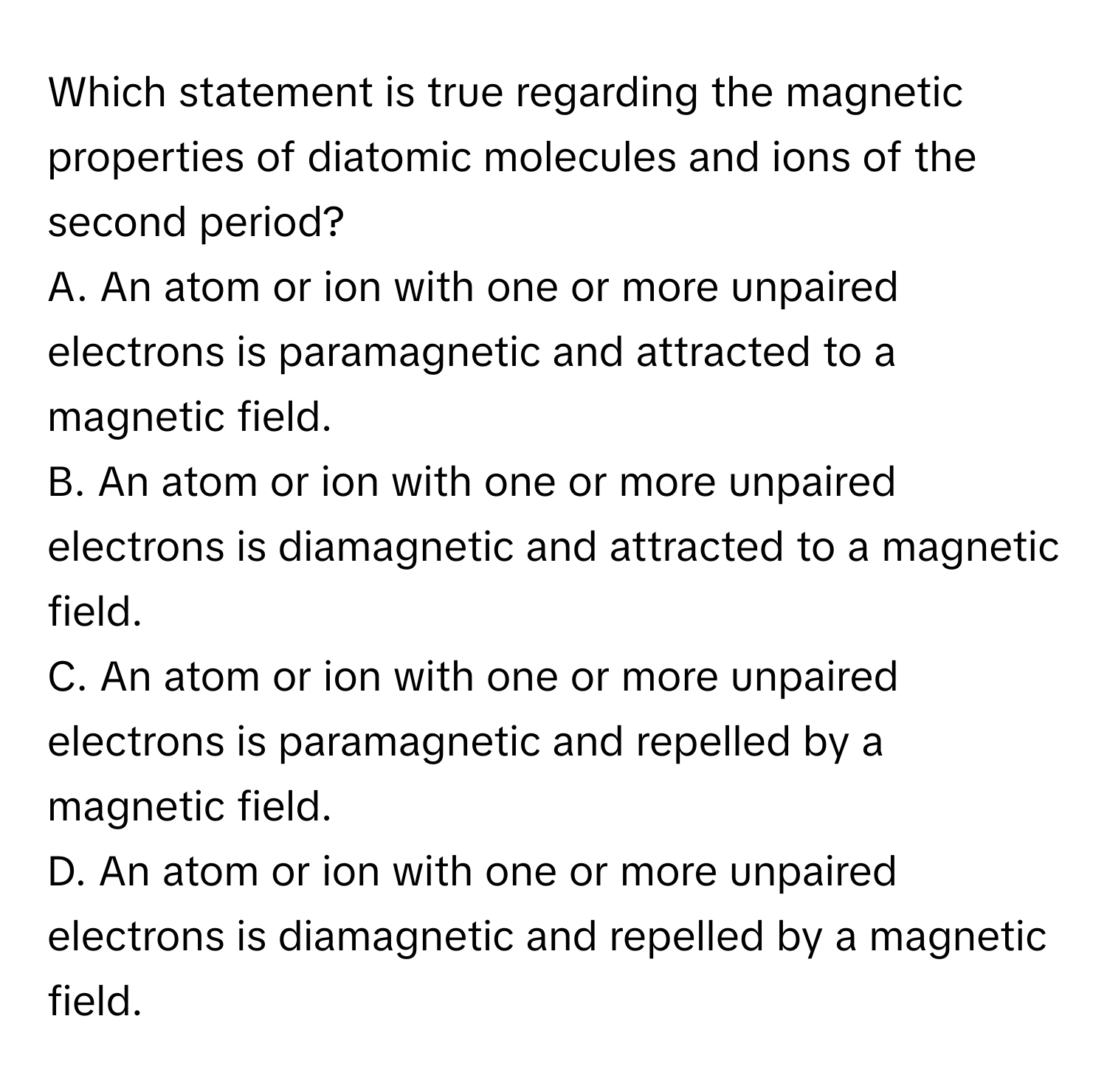 Which statement is true regarding the magnetic properties of diatomic molecules and ions of the second period? 

A. An atom or ion with one or more unpaired electrons is paramagnetic and attracted to a magnetic field.
B. An atom or ion with one or more unpaired electrons is diamagnetic and attracted to a magnetic field.
C. An atom or ion with one or more unpaired electrons is paramagnetic and repelled by a magnetic field.
D. An atom or ion with one or more unpaired electrons is diamagnetic and repelled by a magnetic field.