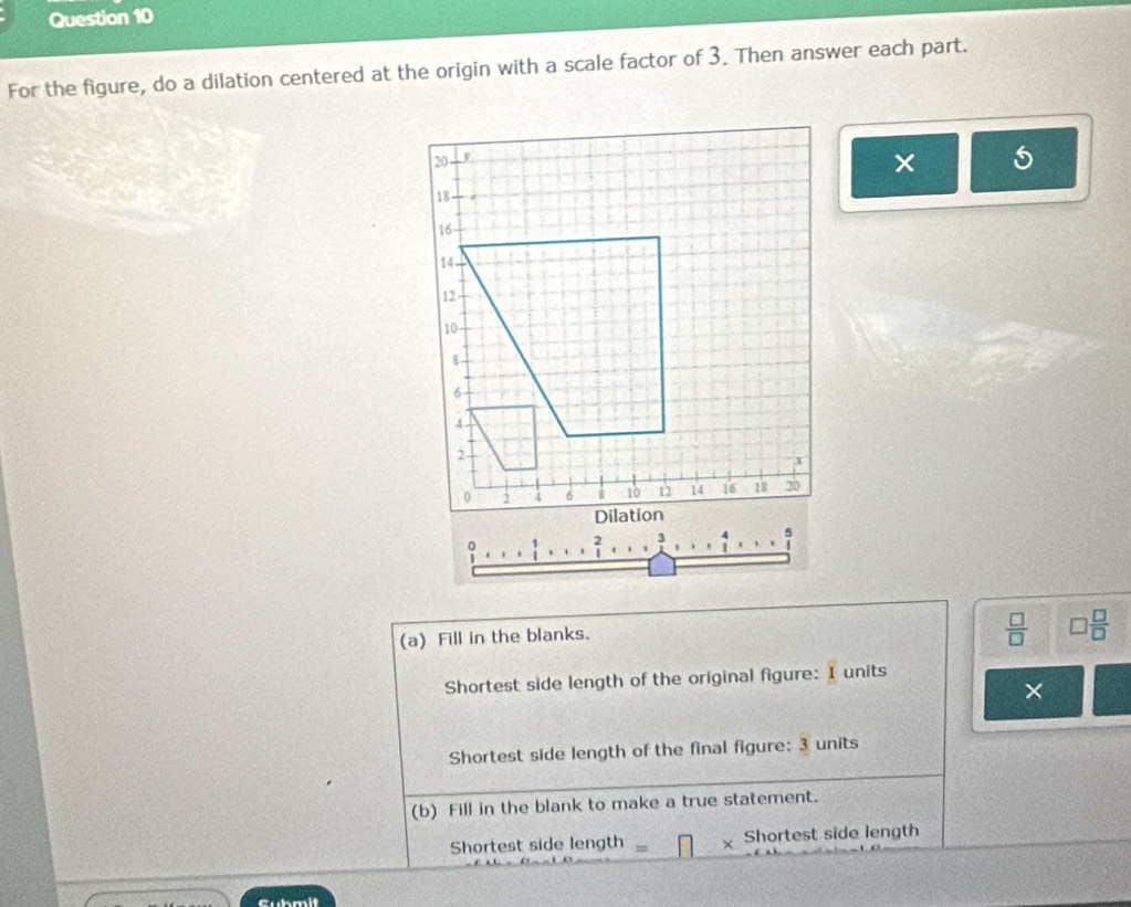 For the figure, do a dilation centered at the origin with a scale factor of 3. Then answer each part. 
. 
(a) Fill in the blanks.
 □ /□   □  □ /□  
Shortest side length of the original figure: I units 
× 
Shortest side length of the final figure: 3 units 
(b) Fill in the blank to make a true statement. 
Shortest side length Shortest side length 
Cubmit