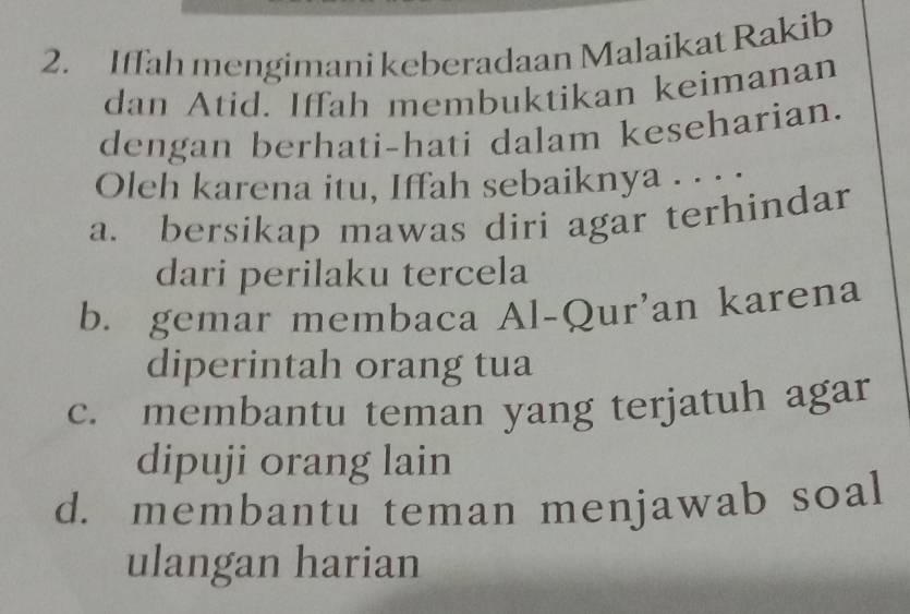 Iffah mengimani keberadaan Malaikat Rakib
dan Atid. Iffah membuktikan keimanan
dengan berhati-hati dalam keseharian.
Oleh karena itu, Iffah sebaiknya . . . .
a. bersikap mawas diri agar terhindar
dari perilaku tercela
b. gemar membaca Al-Qur'an karena
diperintah orang tua
c. membantu teman yang terjatuh agar
dipuji orang lain
d. membantu teman menjawab soal
ulangan harian